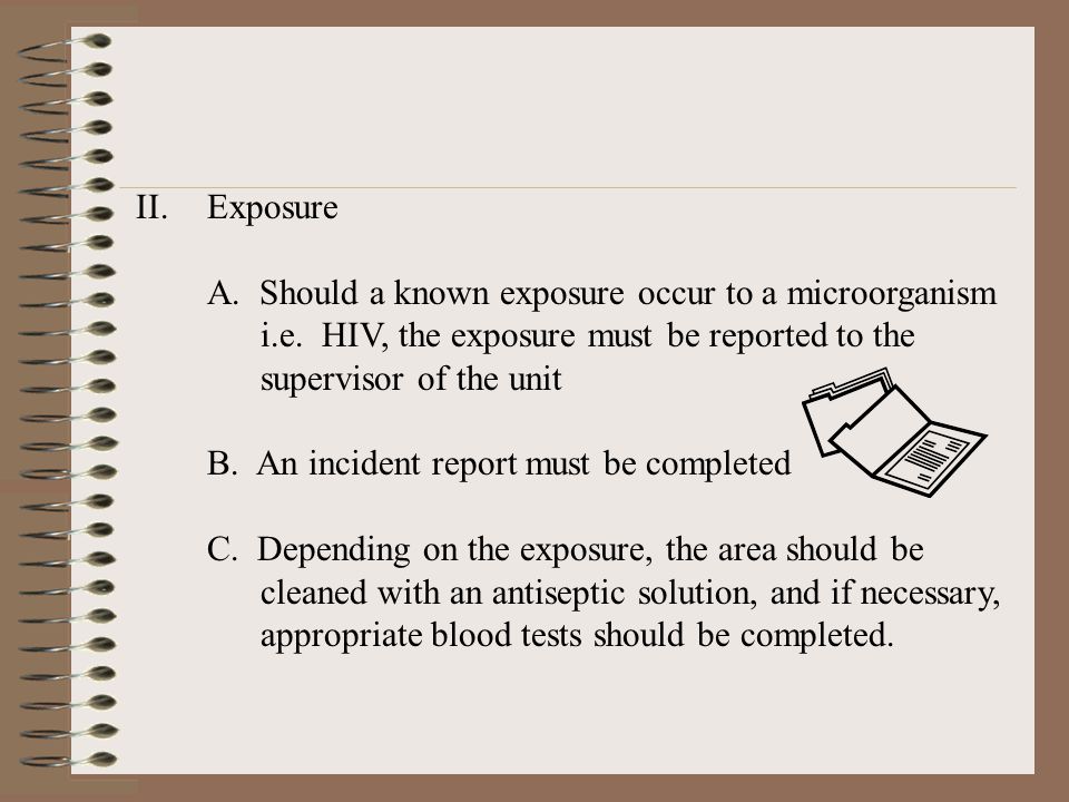 Exposure A. Should a known exposure occur to a microorganism. i.e. HIV, the exposure must be reported to the.