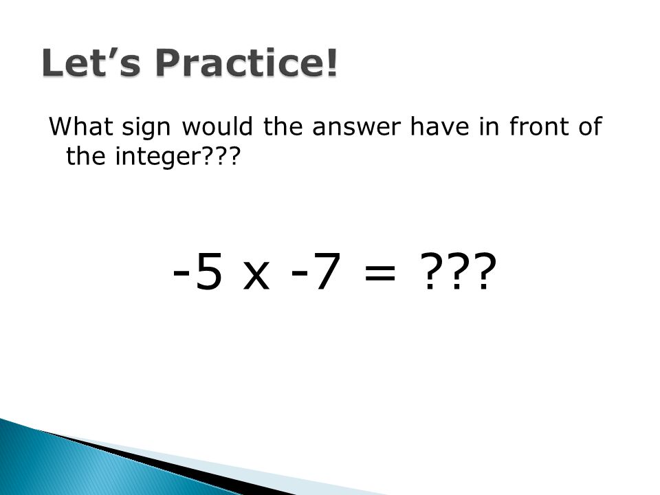 Let’s Practice! What sign would the answer have in front of the integer -5 x -7 =