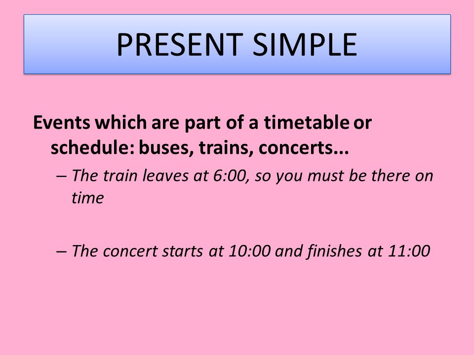 PRESENT SIMPLE Events which are part of a timetable or schedule: buses, trains, concerts... The train leaves at 6:00, so you must be there on time.