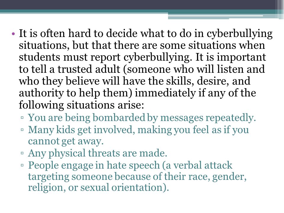 It is often hard to decide what to do in cyberbullying situations, but that there are some situations when students must report cyberbullying. It is important to tell a trusted adult (someone who will listen and who they believe will have the skills, desire, and authority to help them) immediately if any of the following situations arise: