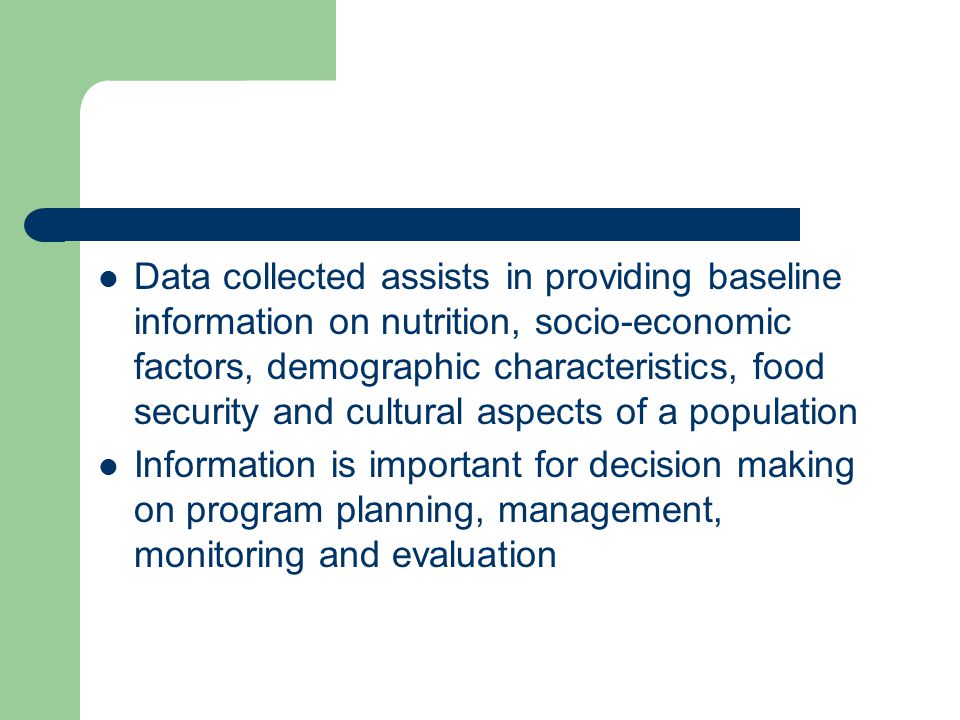 Data collected assists in providing baseline information on nutrition, socio-economic factors, demographic characteristics, food security and cultural aspects of a population