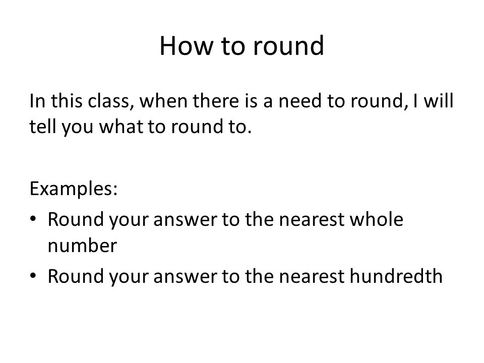 How to round In this class, when there is a need to round, I will tell you what to round to. Examples: