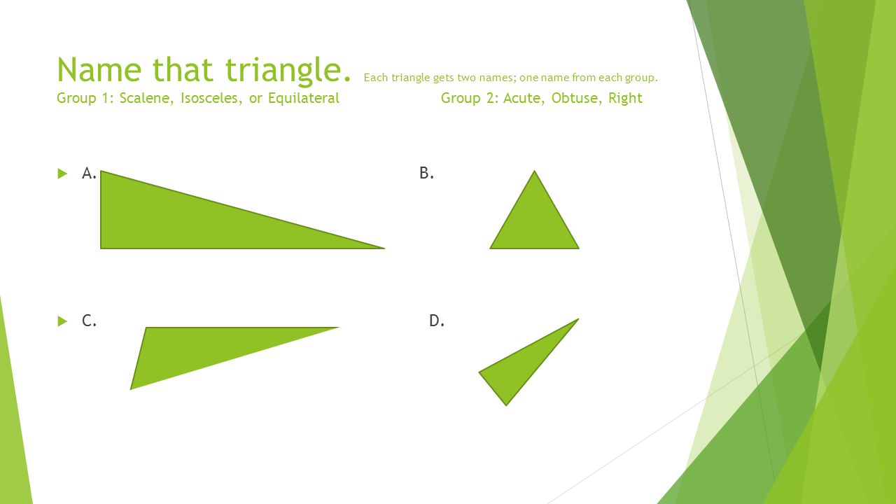 Name that triangle. Each triangle gets two names; one name from each group. Group 1: Scalene, Isosceles, or Equilateral Group 2: Acute, Obtuse, Right