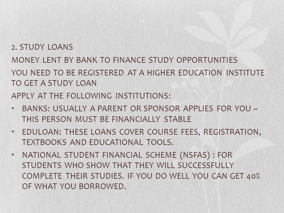 2. STUDY LOANS MONEY LENT BY BANK TO FINANCE STUDY OPPORTUNITIES. YOU NEED TO BE REGISTERED AT A HIGHER EDUCATION INSTITUTE TO GET A STUDY LOAN.