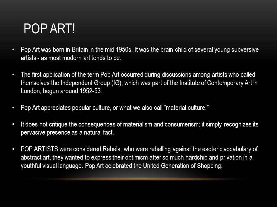 POP ART! Pop Art was born in Britain in the mid 1950s. It was the brain-child of several young subversive artists - as most modern art tends to be.