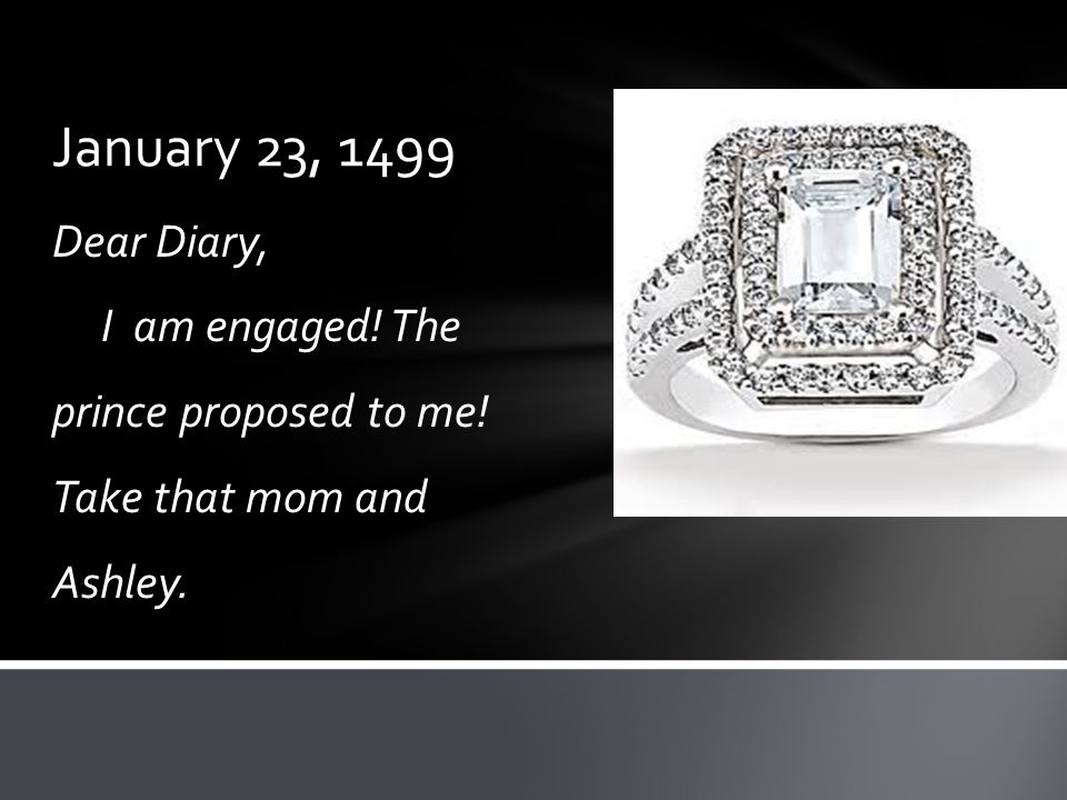 January 23, 1499 Dear Diary, I am engaged! The prince proposed to me! Take that mom and Ashley.