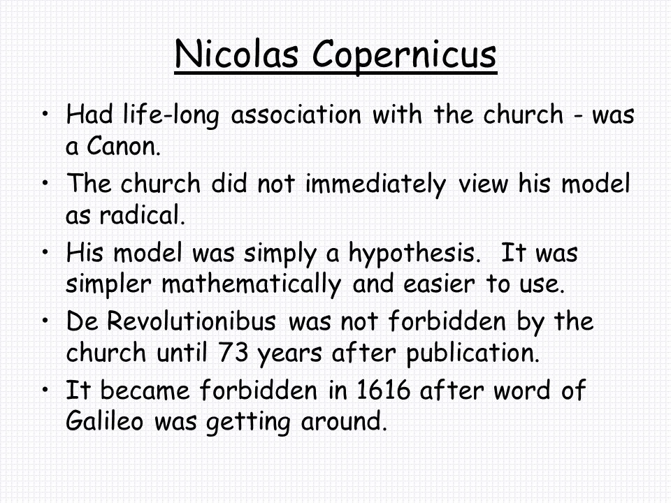 Nicolas Copernicus Had life-long association with the church - was a Canon. The church did not immediately view his model as radical.