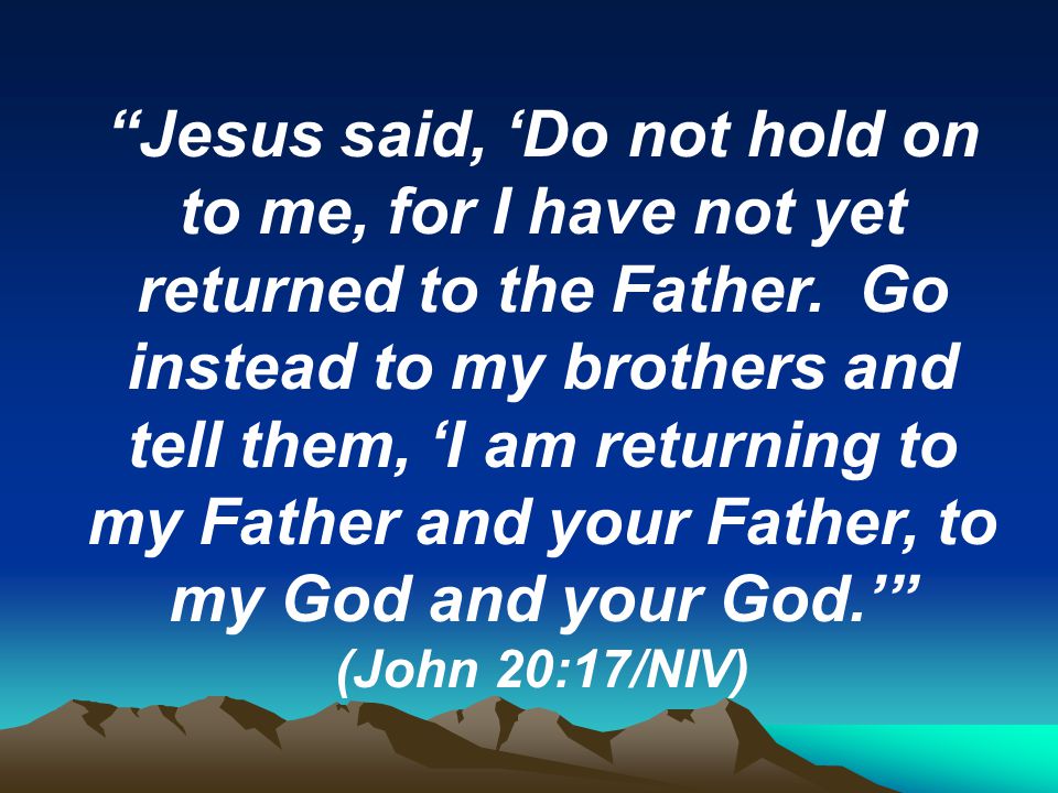 Jesus said, ‘Do not hold on to me, for I have not yet returned to the Father. Go instead to my brothers and tell them, ‘I am returning to my Father and your Father, to my God and your God.’