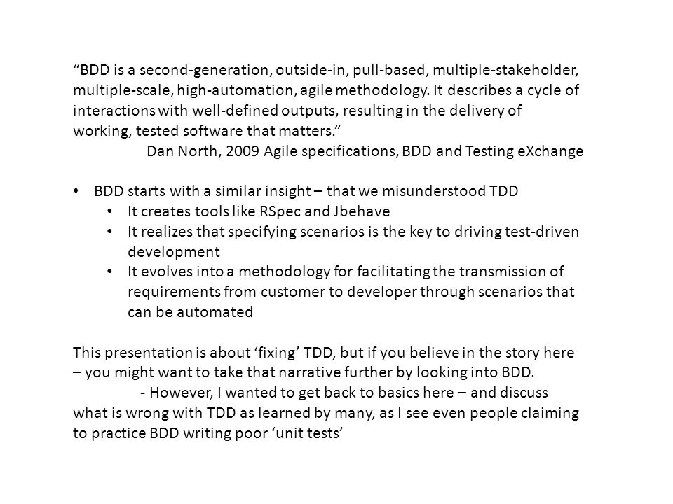 BDD is a second-generation, outside-in, pull-based, multiple-stakeholder, multiple-scale, high-automation, agile methodology. It describes a cycle of interactions with well-defined outputs, resulting in the delivery of working, tested software that matters.