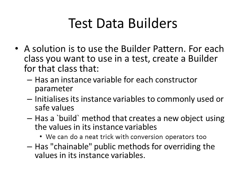 Test Data Builders A solution is to use the Builder Pattern. For each class you want to use in a test, create a Builder for that class that: