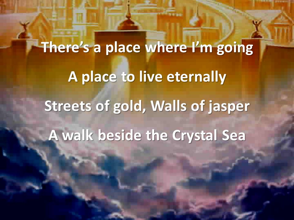 There’s a place where I’m going A place to live eternally Streets of gold, Walls of jasper A walk beside the Crystal Sea