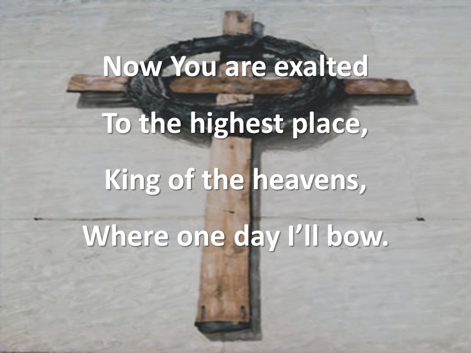 Now You are exalted To the highest place, King of the heavens, Where one day I’ll bow.