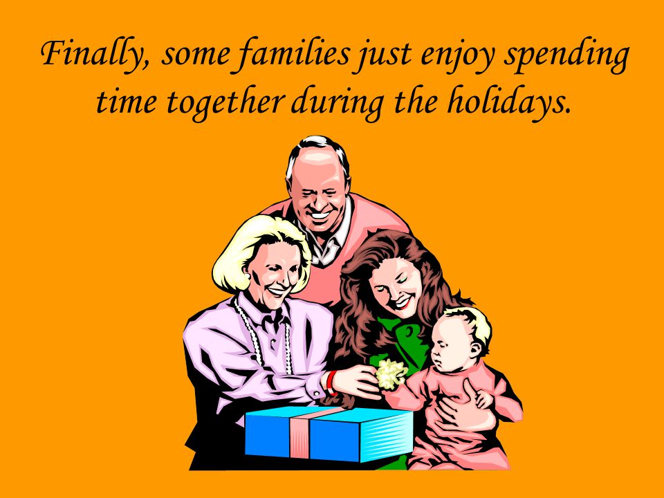 Finally, some families just enjoy spending time together during the holidays.
