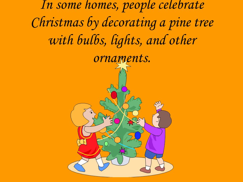 In some homes, people celebrate Christmas by decorating a pine tree with bulbs, lights, and other ornaments.