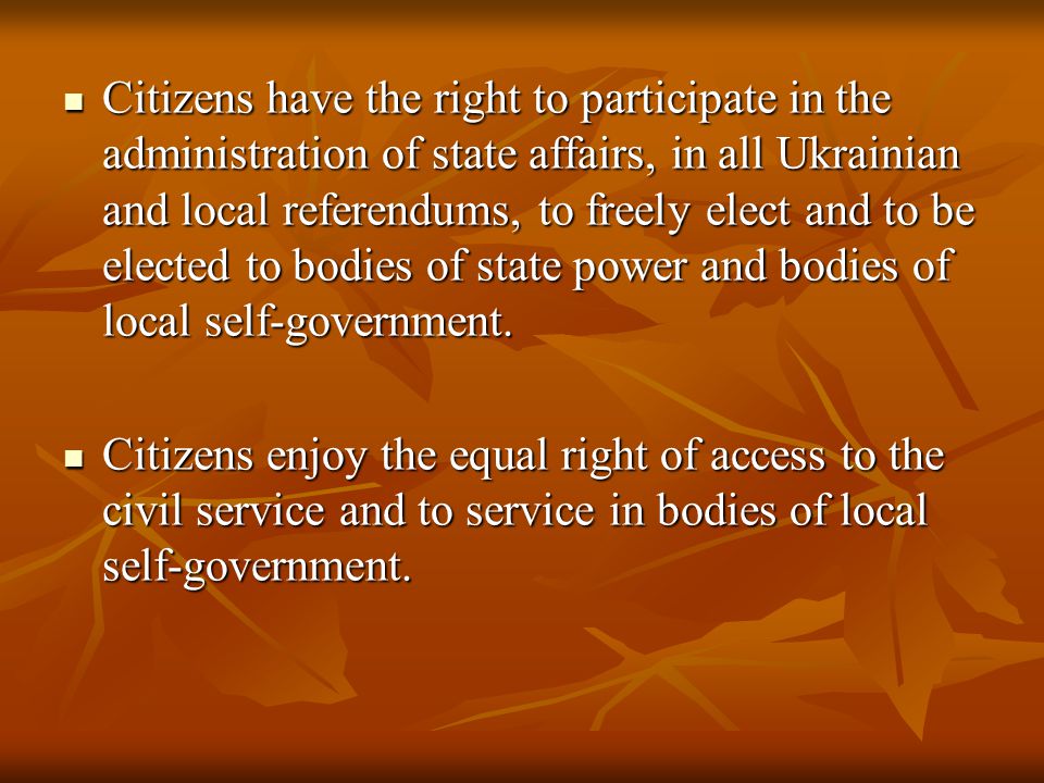 Citizens have the right to participate in the administration of state affairs, in all Ukrainian and local referendums, to freely elect and to be elected to bodies of state power and bodies of local self-government.
