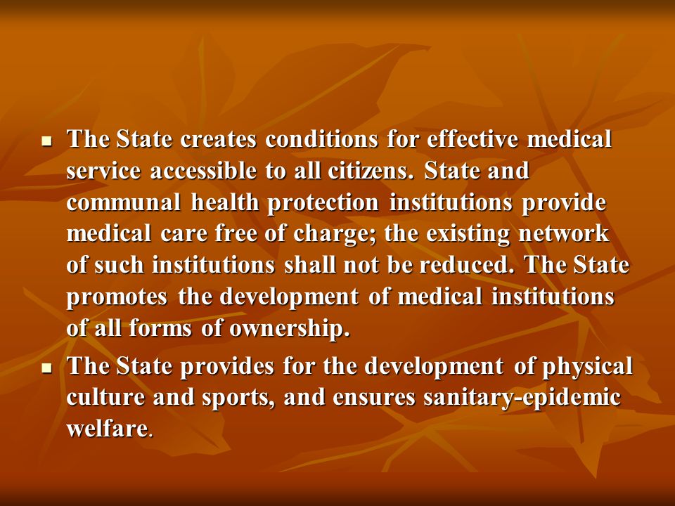 The State creates conditions for effective medical service accessible to all citizens. State and communal health protection institutions provide medical care free of charge; the existing network of such institutions shall not be reduced. The State promotes the development of medical institutions of all forms of ownership.