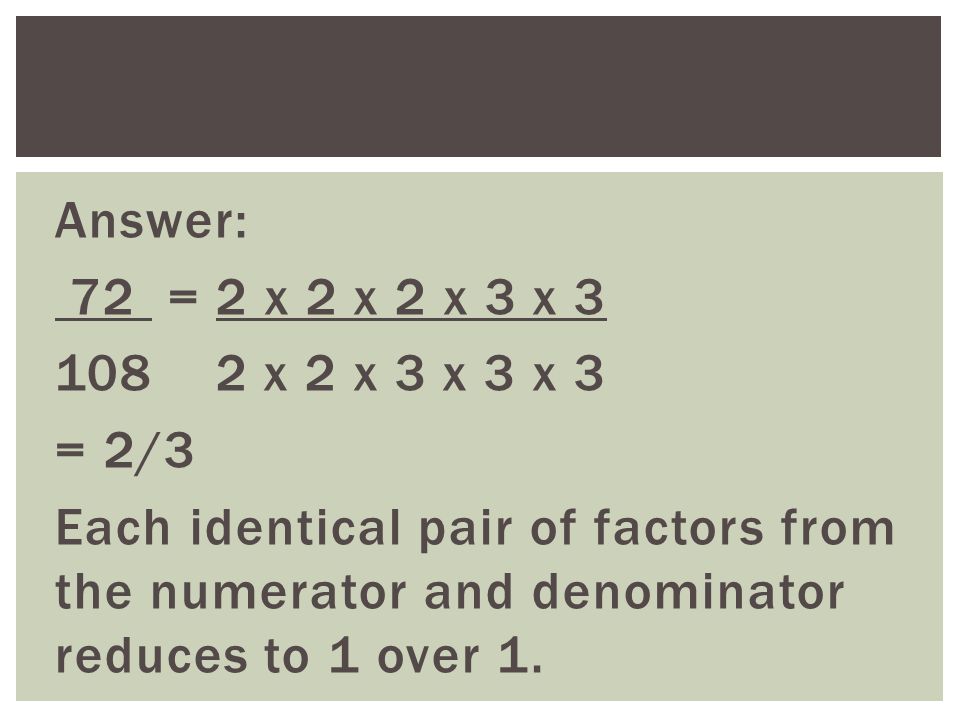 Answer: 72 = 2 x 2 x 2 x 3 x x 2 x 3 x 3 x 3 = 2/3 Each identical pair of factors from the numerator and denominator reduces to 1 over 1.
