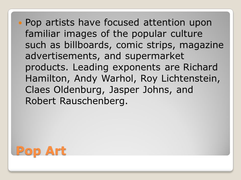 Pop artists have focused attention upon familiar images of the popular culture such as billboards, comic strips, magazine advertisements, and supermarket products. Leading exponents are Richard Hamilton, Andy Warhol, Roy Lichtenstein, Claes Oldenburg, Jasper Johns, and Robert Rauschenberg.