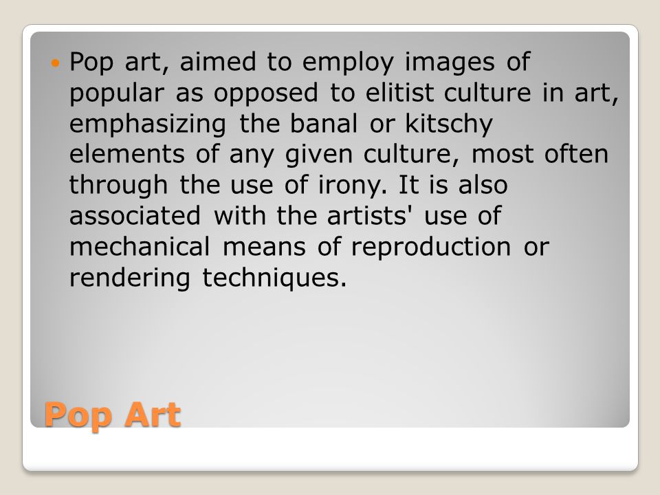 Pop art, aimed to employ images of popular as opposed to elitist culture in art, emphasizing the banal or kitschy elements of any given culture, most often through the use of irony. It is also associated with the artists use of mechanical means of reproduction or rendering techniques.