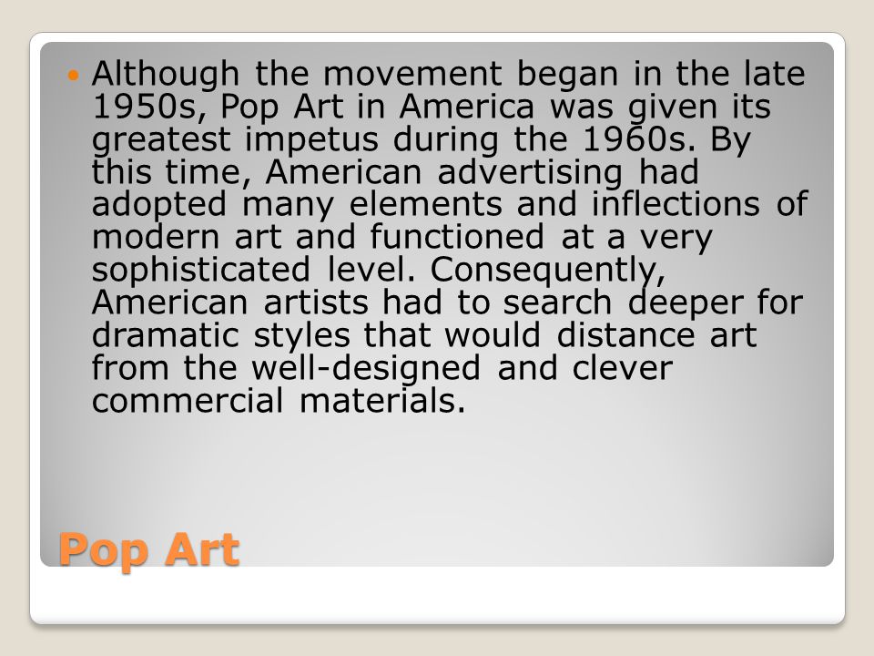 Although the movement began in the late 1950s, Pop Art in America was given its greatest impetus during the 1960s. By this time, American advertising had adopted many elements and inflections of modern art and functioned at a very sophisticated level. Consequently, American artists had to search deeper for dramatic styles that would distance art from the well-designed and clever commercial materials.