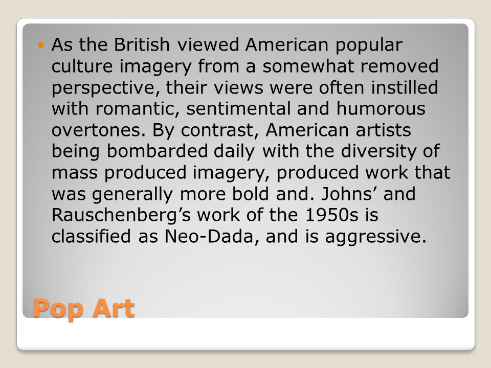 As the British viewed American popular culture imagery from a somewhat removed perspective, their views were often instilled with romantic, sentimental and humorous overtones. By contrast, American artists being bombarded daily with the diversity of mass produced imagery, produced work that was generally more bold and. Johns’ and Rauschenberg’s work of the 1950s is classified as Neo-Dada, and is aggressive.