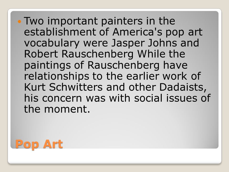 Two important painters in the establishment of America s pop art vocabulary were Jasper Johns and Robert Rauschenberg While the paintings of Rauschenberg have relationships to the earlier work of Kurt Schwitters and other Dadaists, his concern was with social issues of the moment.