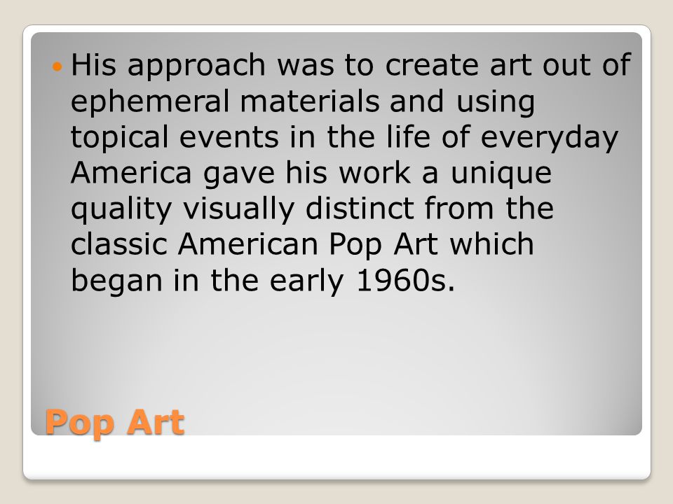 His approach was to create art out of ephemeral materials and using topical events in the life of everyday America gave his work a unique quality visually distinct from the classic American Pop Art which began in the early 1960s.