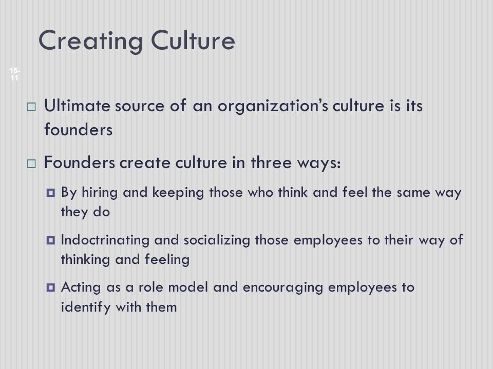Creating Culture Ultimate source of an organization’s culture is its founders. Founders create culture in three ways: