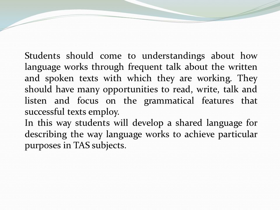 Students should come to understandings about how language works through frequent talk about the written and spoken texts with which they are working. They should have many opportunities to read, write, talk and listen and focus on the grammatical features that successful texts employ.