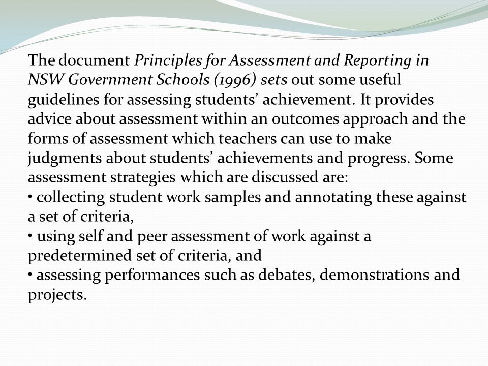The document Principles for Assessment and Reporting in NSW Government Schools (1996) sets out some useful guidelines for assessing students’ achievement. It provides advice about assessment within an outcomes approach and the forms of assessment which teachers can use to make judgments about students’ achievements and progress. Some assessment strategies which are discussed are: