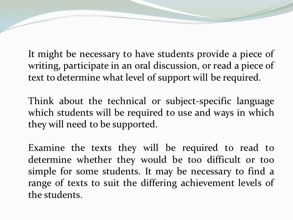 It might be necessary to have students provide a piece of writing, participate in an oral discussion, or read a piece of text to determine what level of support will be required.