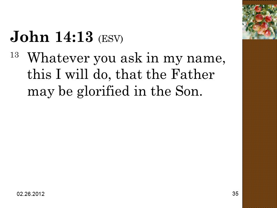 John 14:13 (ESV) 13 Whatever you ask in my name, this I will do, that the Father may be glorified in the Son.