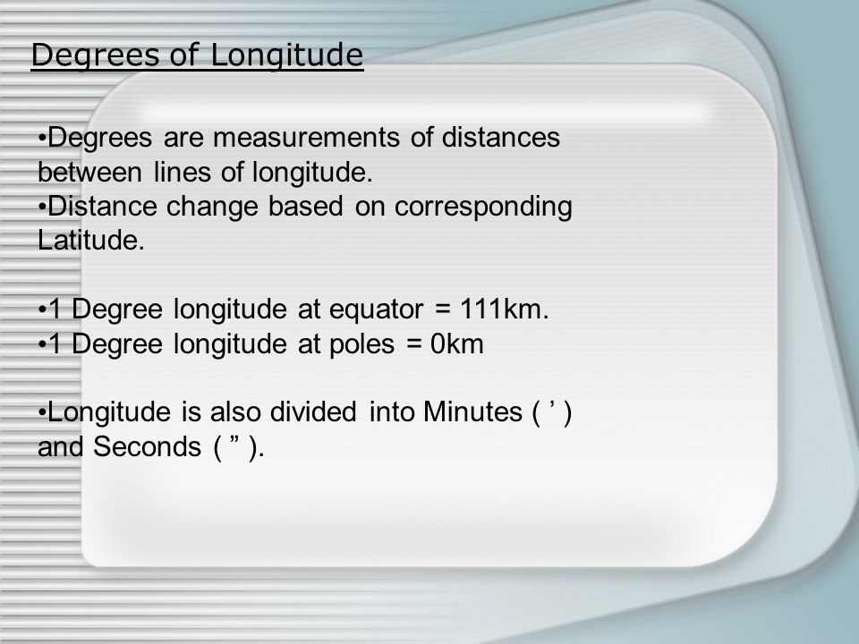 Degrees of Longitude Degrees are measurements of distances between lines of longitude. Distance change based on corresponding Latitude.