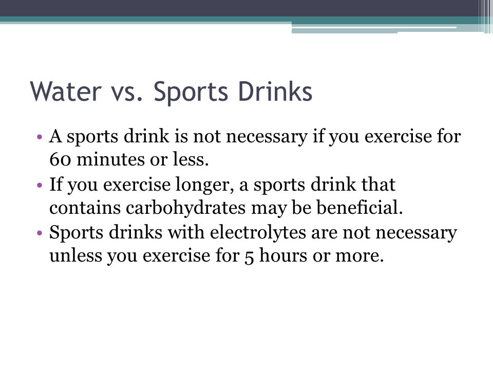 Water vs. Sports Drinks A sports drink is not necessary if you exercise for 60 minutes or less.