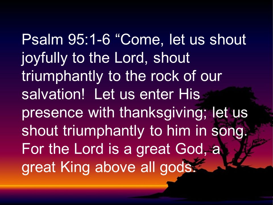 Psalm 95:1-6 Come, let us shout joyfully to the Lord, shout triumphantly to the rock of our salvation.