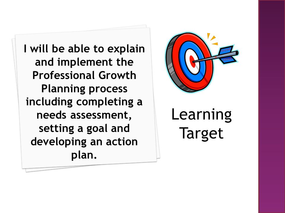 I will be able to explain and implement the Professional Growth Planning process including completing a needs assessment, setting a goal and developing an action plan.