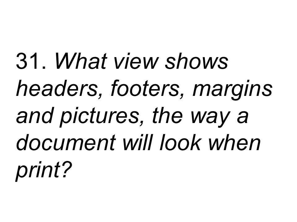 31. What view shows headers, footers, margins and pictures, the way a document will look when print