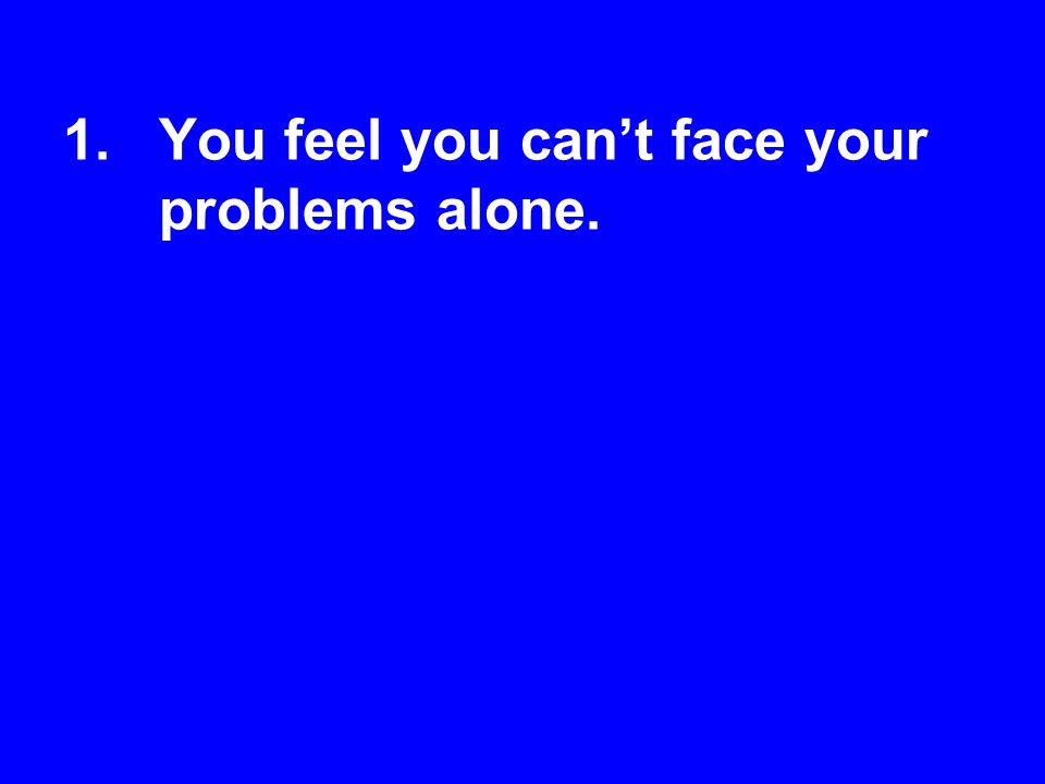 You feel you can’t face your problems alone.