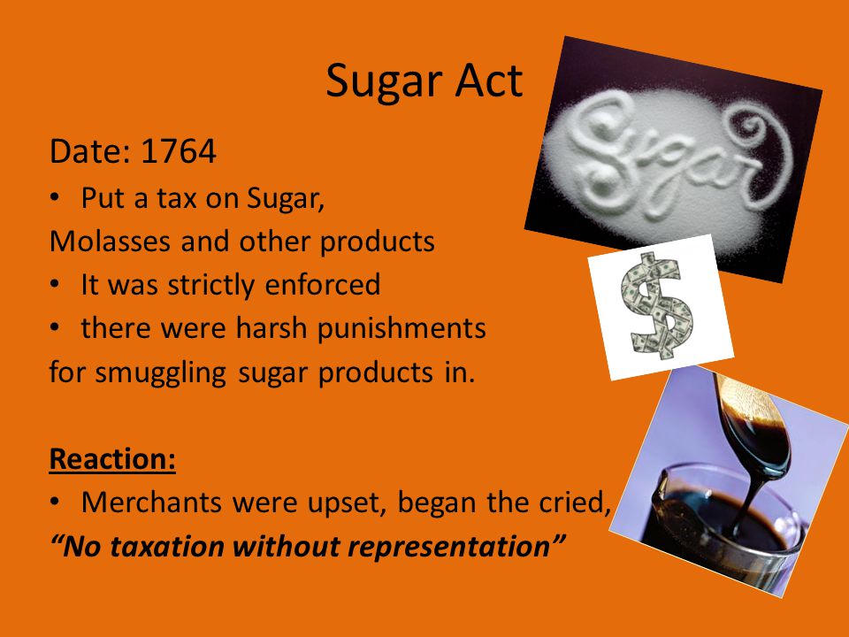 Sugar Act Date: 1764 Put a tax on Sugar, Molasses and other products