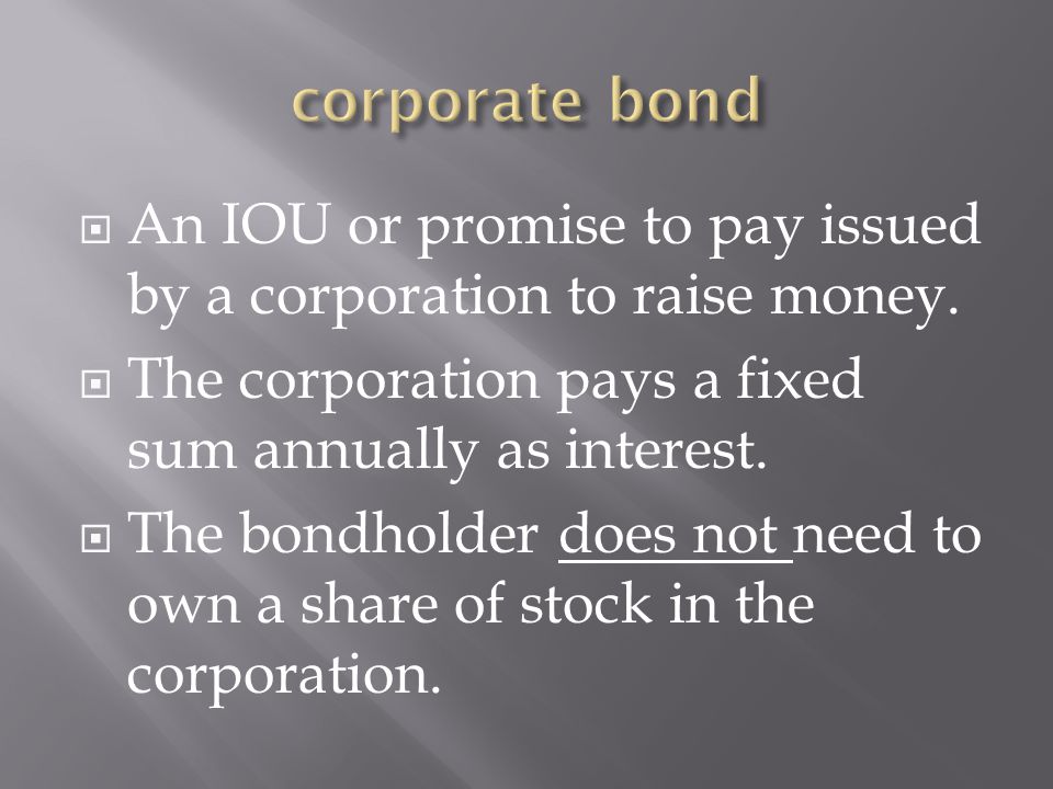 corporate bond An IOU or promise to pay issued by a corporation to raise money. The corporation pays a fixed sum annually as interest.