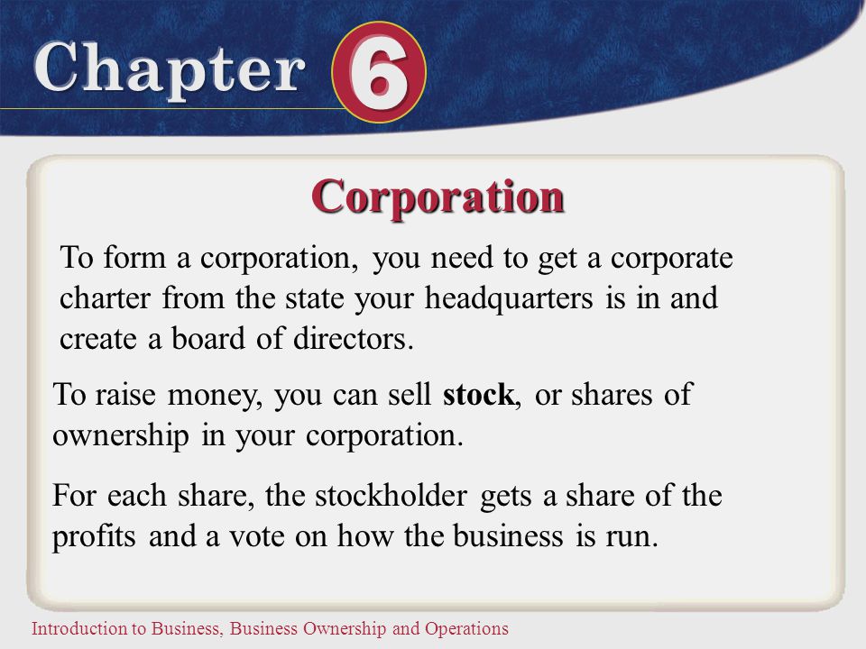 Corporation To form a corporation, you need to get a corporate charter from the state your headquarters is in and create a board of directors.