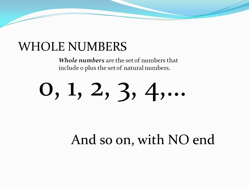 0, 1, 2, 3, 4,… And so on, with NO end WHOLE NUMBERS
