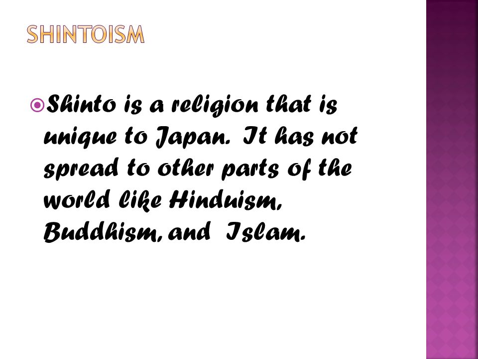 Shintoism Shinto is a religion that is unique to Japan. It has not spread to other parts of the world like Hinduism, Buddhism, and Islam.