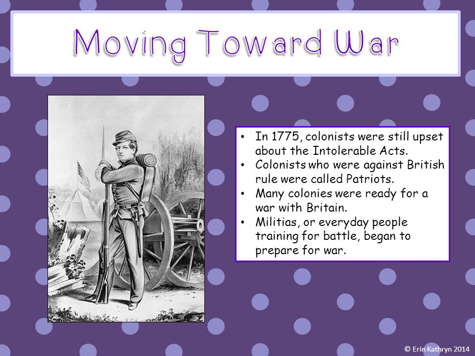 Moving Toward War In 1775, colonists were still upset about the Intolerable Acts. Colonists who were against British rule were called Patriots.