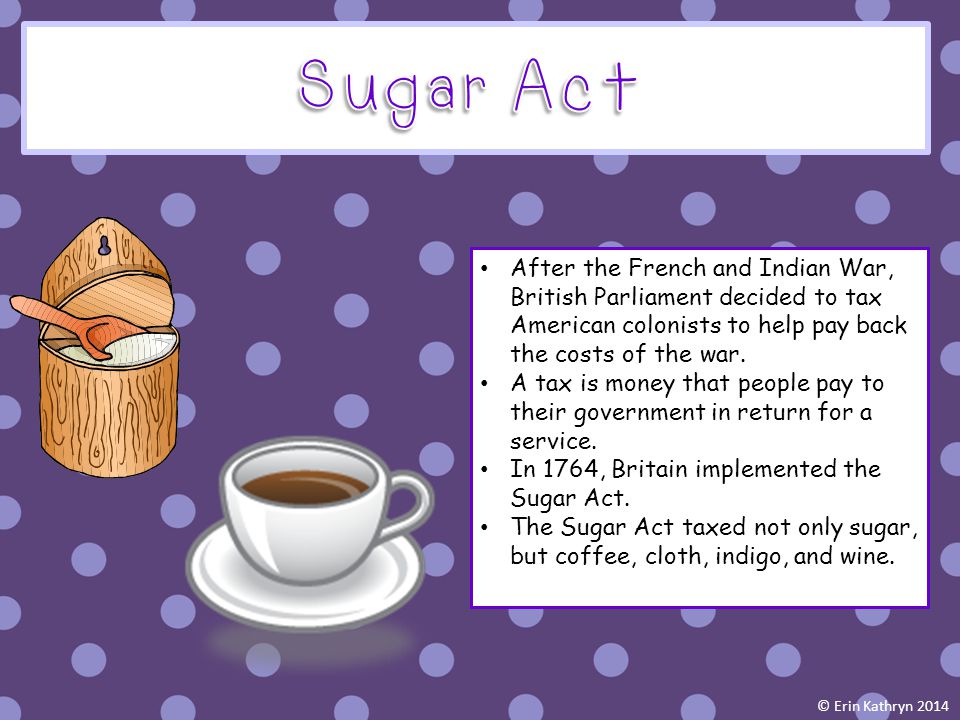 Sugar Act After the French and Indian War, British Parliament decided to tax American colonists to help pay back the costs of the war.