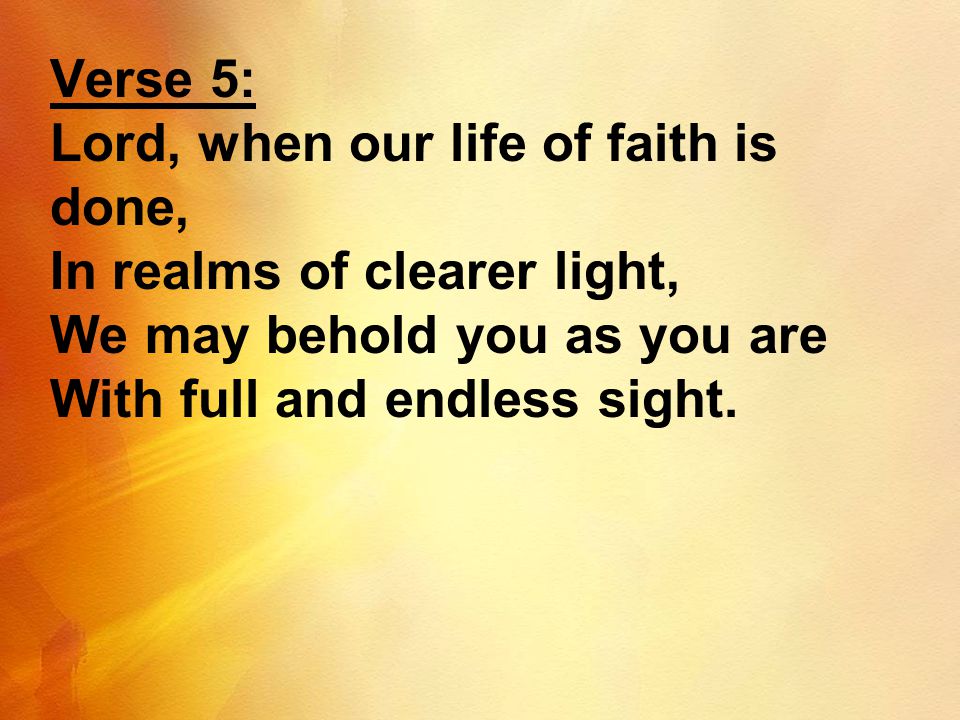 Verse 5: Lord, when our life of faith is done, In realms of clearer light, We may behold you as you are.