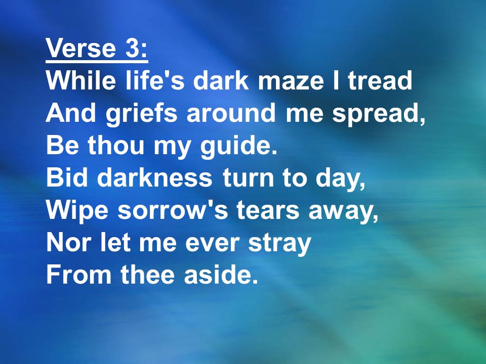 Verse 3: While life s dark maze I tread. And griefs around me spread, Be thou my guide. Bid darkness turn to day,