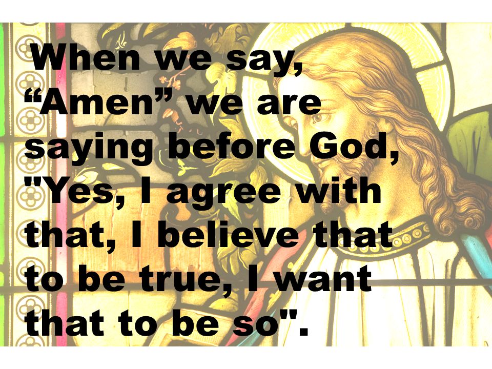 When we say, Amen we are saying before God, Yes, I agree with that, I believe that to be true, I want that to be so .