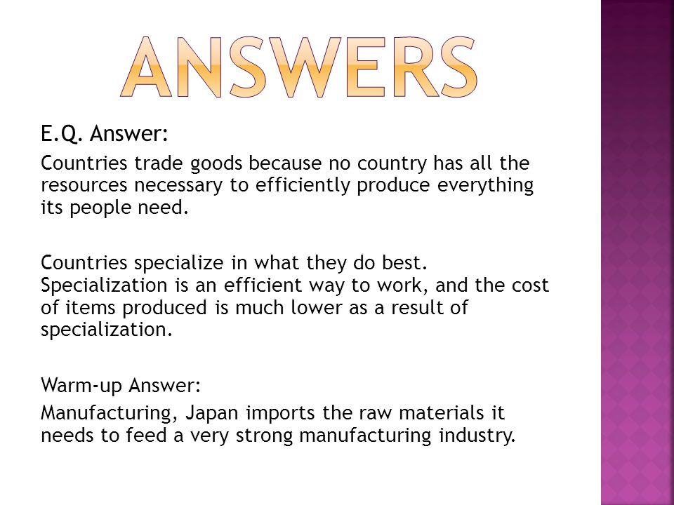 answers E.Q. Answer: Countries trade goods because no country has all the resources necessary to efficiently produce everything its people need.