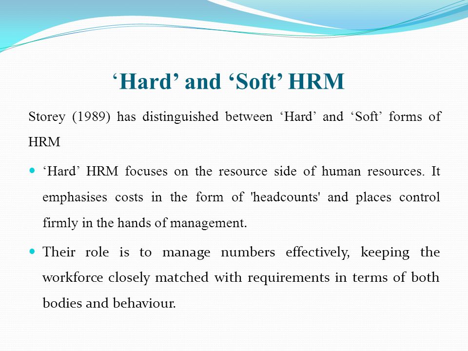 ‘Hard’ and ‘Soft’ HRM Storey (1989) has distinguished between ‘Hard’ and ‘Soft’ forms of HRM.